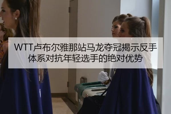 WTT卢布尔雅那站马龙夺冠揭示反手体系对抗年轻选手的绝对优势