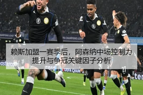 赖斯加盟一赛季后，阿森纳中场控制力提升与争冠关键因子分析